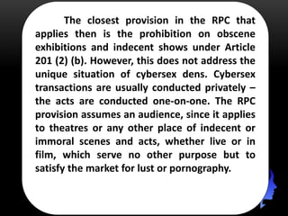 The closest provision in the RPC that
applies then is the prohibition on obscene
exhibitions and indecent shows under Article
201 (2) (b). However, this does not address the
unique situation of cybersex dens. Cybersex
transactions are usually conducted privately –
the acts are conducted one-on-one. The RPC
provision assumes an audience, since it applies
to theatres or any other place of indecent or
immoral scenes and acts, whether live or in
film, which serve no other purpose but to
satisfy the market for lust or pornography.
 