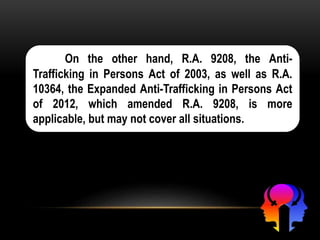 On the other hand, R.A. 9208, the Anti-
Trafficking in Persons Act of 2003, as well as R.A.
10364, the Expanded Anti-Trafficking in Persons Act
of 2012, which amended R.A. 9208, is more
applicable, but may not cover all situations.
 