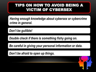 TIPS ON HOW TO AVOID BEING A
VICTIM OF CYBERSEX
Having enough knowledge about cybersex or cybercrime
crime in general.
Don’t be gullible!
Double check if there is something fishy going on.
Be careful in giving your personal information or data.
Don’t be afraid to open up things.
 