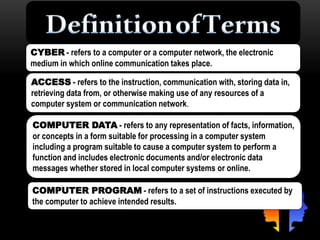 CYBER - refers to a computer or a computer network, the electronic
medium in which online communication takes place.
ACCESS - refers to the instruction, communication with, storing data in,
retrieving data from, or otherwise making use of any resources of a
computer system or communication network.
COMPUTER DATA - refers to any representation of facts, information,
or concepts in a form suitable for processing in a computer system
including a program suitable to cause a computer system to perform a
function and includes electronic documents and/or electronic data
messages whether stored in local computer systems or online.
COMPUTER PROGRAM - refers to a set of instructions executed by
the computer to achieve intended results.
 