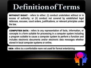WITHOUT RIGHT - refers to either: (i) conduct undertaken without or in
excess of authority; or (ii) conduct not covered by established legal
defenses, excuses, court orders, justifications, or relevant principles under
the law.
DEN- refers to a comfortable room not used for formal entertaining.
COMPUTER DATA - refers to any representation of facts, information, or
concepts in a form suitable for processing in a computer system including
a program suitable to cause a computer system to perform a function and
includes electronic documents and/or electronic data messages whether
stored in local computer systems or online.
 