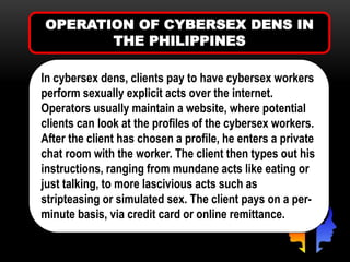 OPERATION OF CYBERSEX DENS IN
THE PHILIPPINES
In cybersex dens, clients pay to have cybersex workers
perform sexually explicit acts over the internet.
Operators usually maintain a website, where potential
clients can look at the profiles of the cybersex workers.
After the client has chosen a profile, he enters a private
chat room with the worker. The client then types out his
instructions, ranging from mundane acts like eating or
just talking, to more lascivious acts such as
stripteasing or simulated sex. The client pays on a per-
minute basis, via credit card or online remittance.
 