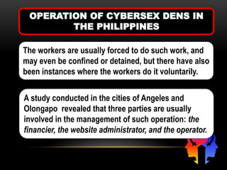 OPERATION OF CYBERSEX DENS IN
THE PHILIPPINES
The workers are usually forced to do such work, and
may even be confined or detained, but there have also
been instances where the workers do it voluntarily.
A study conducted in the cities of Angeles and
Olongapo revealed that three parties are usually
involved in the management of such operation: the
financier, the website administrator, and the operator.
 