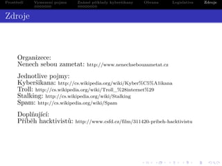 Prostředí

Vymezení pojmu
.......

Známé příklady kyberšikany
........

Obrana

Legislativa

Zdroje

Zdroje

Organizece:
Nenech sebou zametat:

http://www.nenechsebouzametat.cz

Jednotlive pojmy:
Kyberšikana: http://cs.wikipedia.org/wiki/Kyber%C5%A1ikana
Troll: http://cs.wikipedia.org/wiki/Troll_%28internet%29
Stalking: http://cs.wikipedia.org/wiki/Stalking
Spam: http://cs.wikipedia.org/wiki/Spam
Doplňující:
Příběh hacktivistů:

http://www.csfd.cz/film/311420-pribeh-hacktivistu

.
. .
. .

. . . . . . . . . . . . . .
. . . . . .. .. . . . . . .. .
. . . .
. . . . .
.
.

.
.
.

.
.
.

. .
.
. ..

.

 