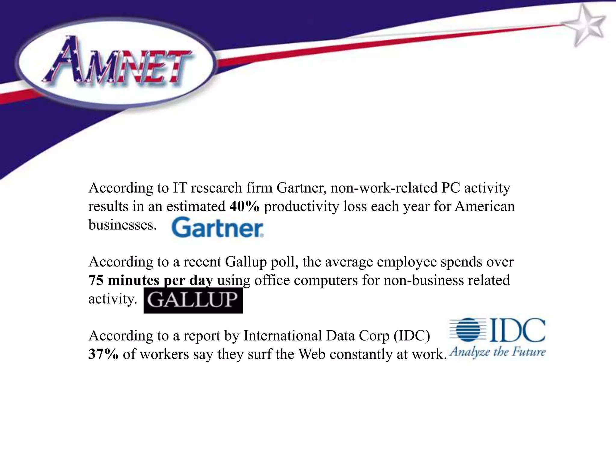 According to IT research firm Gartner, non-work-related PC activity
results in an estimated 40% productivity loss each year for American
businesses.

According to a recent Gallup poll, the average employee spends over
75 minutes per day using office computers for non-business related
activity.

According to a report by International Data Corp (IDC)
37% of workers say they surf the Web constantly at work.
 