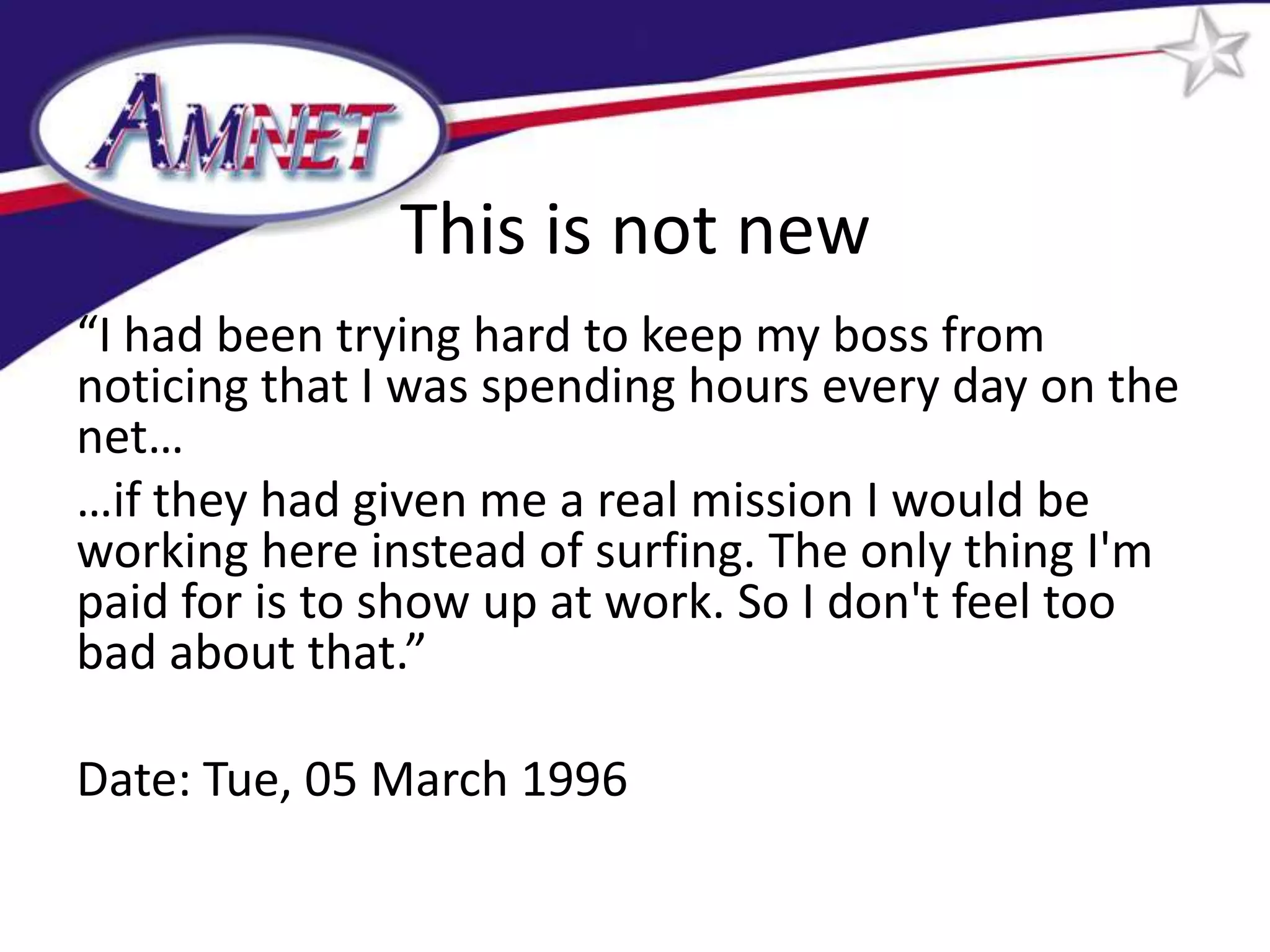 This is not new
“I had been trying hard to keep my boss from
noticing that I was spending hours every day on the
net…
…if they had given me a real mission I would be
working here instead of surfing. The only thing I'm
paid for is to show up at work. So I don't feel too
bad about that.”

Date: Tue, 05 March 1996
 
