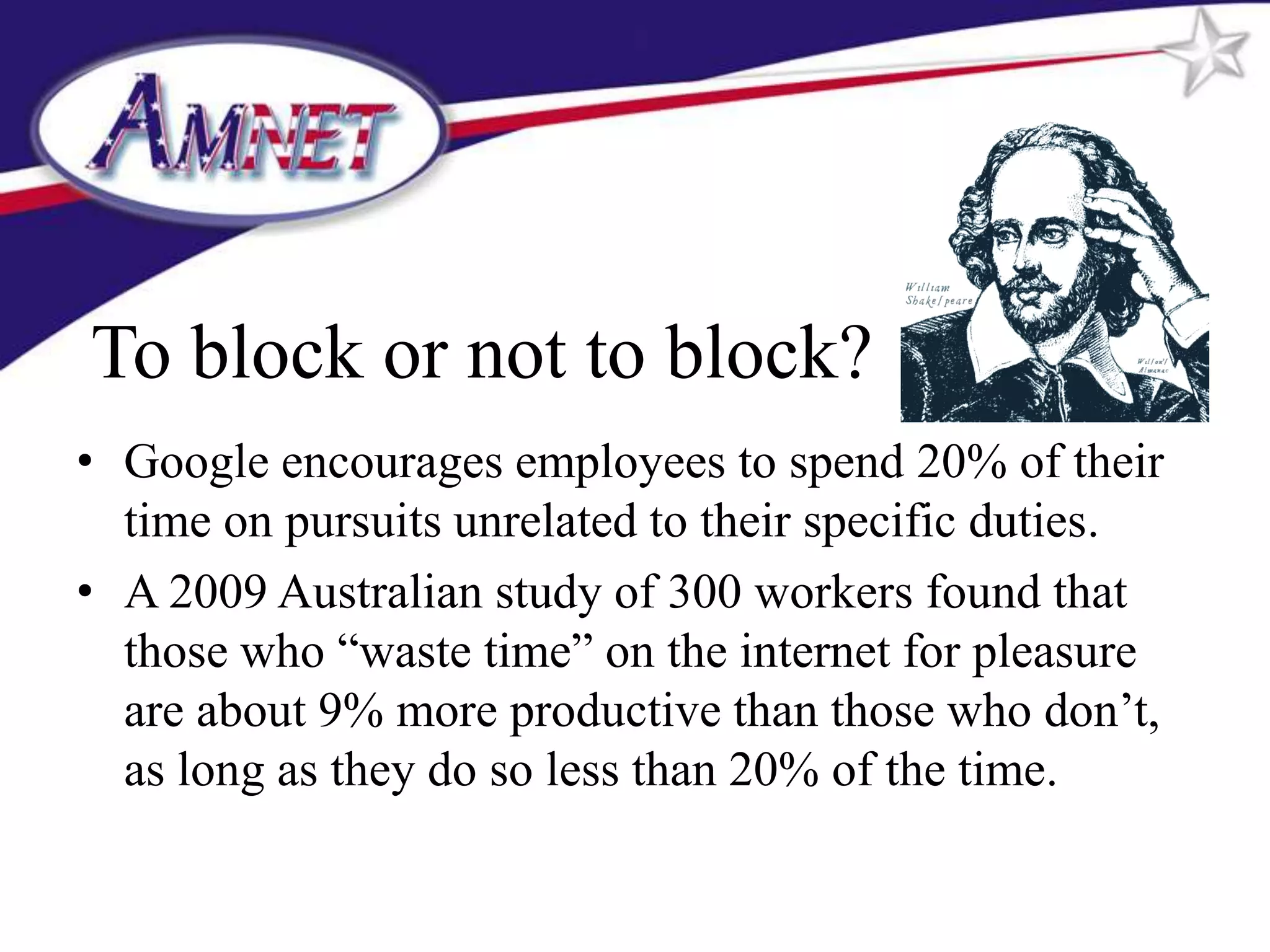 To block or not to block?
• Google encourages employees to spend 20% of their
  time on pursuits unrelated to their specific duties.
• A 2009 Australian study of 300 workers found that
  those who “waste time” on the internet for pleasure
  are about 9% more productive than those who don’t,
  as long as they do so less than 20% of the time.
 