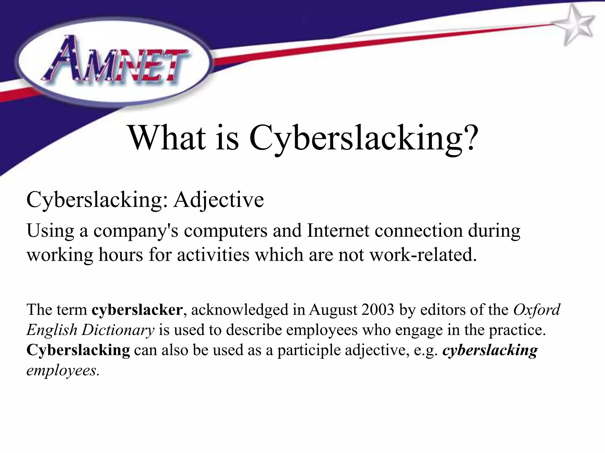 What is Cyberslacking?
Cyberslacking: Adjective
Using a company's computers and Internet connection during
working hours for activities which are not work-related.

The term cyberslacker, acknowledged in August 2003 by editors of the Oxford
English Dictionary is used to describe employees who engage in the practice.
Cyberslacking can also be used as a participle adjective, e.g. cyberslacking
employees.
 