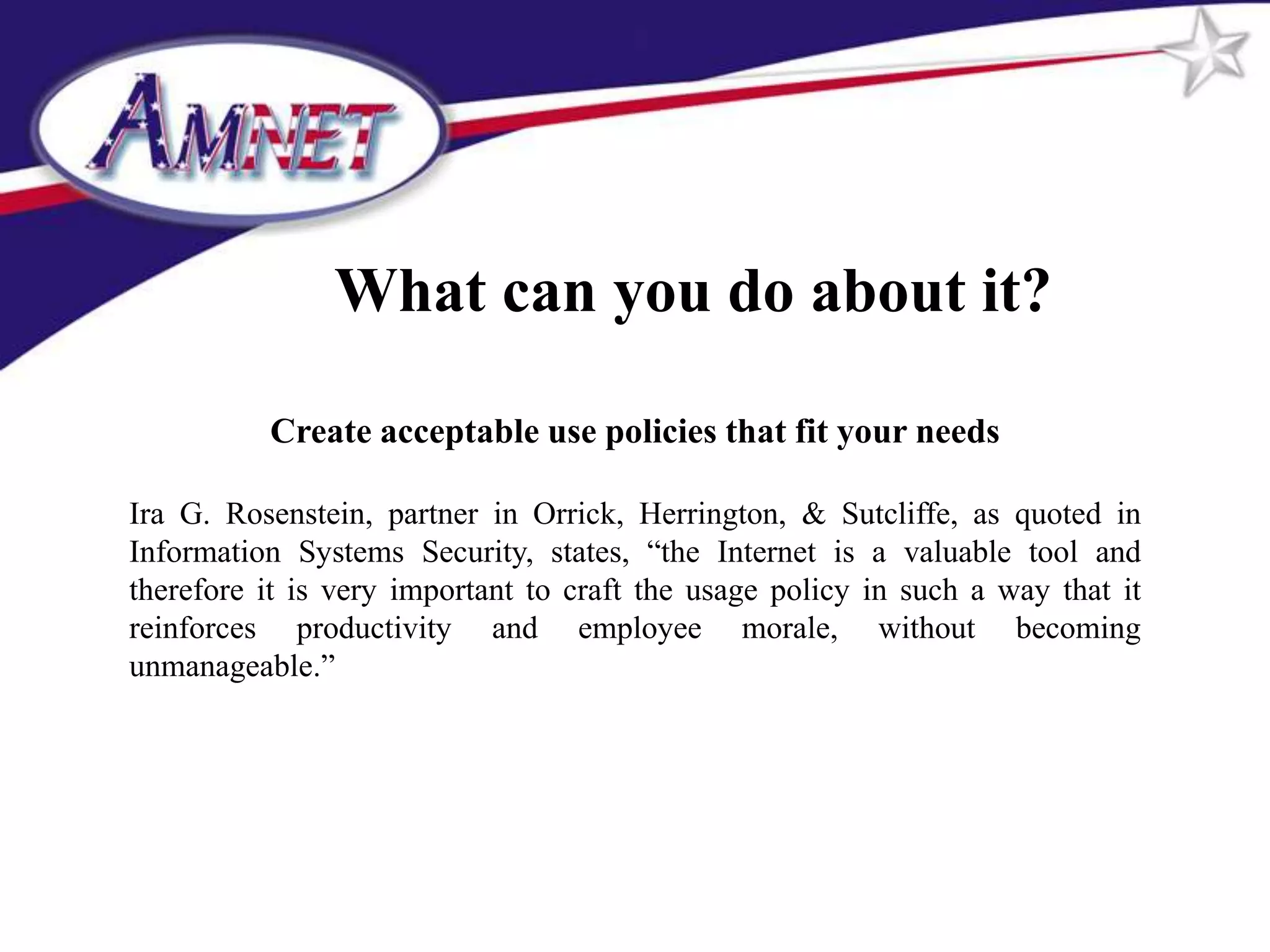 What can you do about it?

          Create acceptable use policies that fit your needs

Ira G. Rosenstein, partner in Orrick, Herrington, & Sutcliffe, as quoted in
Information Systems Security, states, “the Internet is a valuable tool and
therefore it is very important to craft the usage policy in such a way that it
reinforces productivity and employee morale, without becoming
unmanageable.”
 