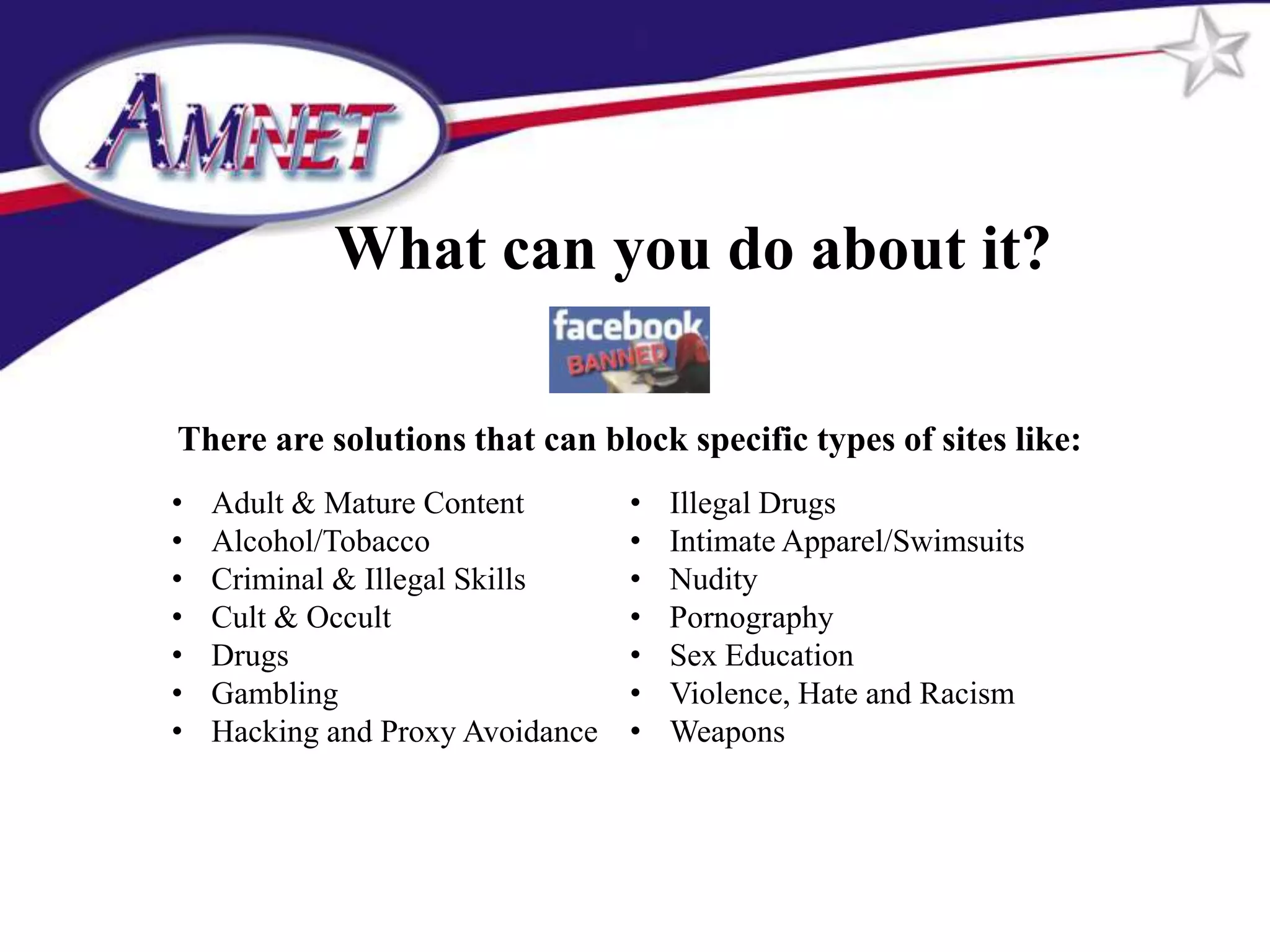 What can you do about it?

There are solutions that can block specific types of sites like:
•   Adult & Mature Content        •   Illegal Drugs
•   Alcohol/Tobacco               •   Intimate Apparel/Swimsuits
•   Criminal & Illegal Skills     •   Nudity
•   Cult & Occult                 •   Pornography
•   Drugs                         •   Sex Education
•   Gambling                      •   Violence, Hate and Racism
•   Hacking and Proxy Avoidance   •   Weapons
 