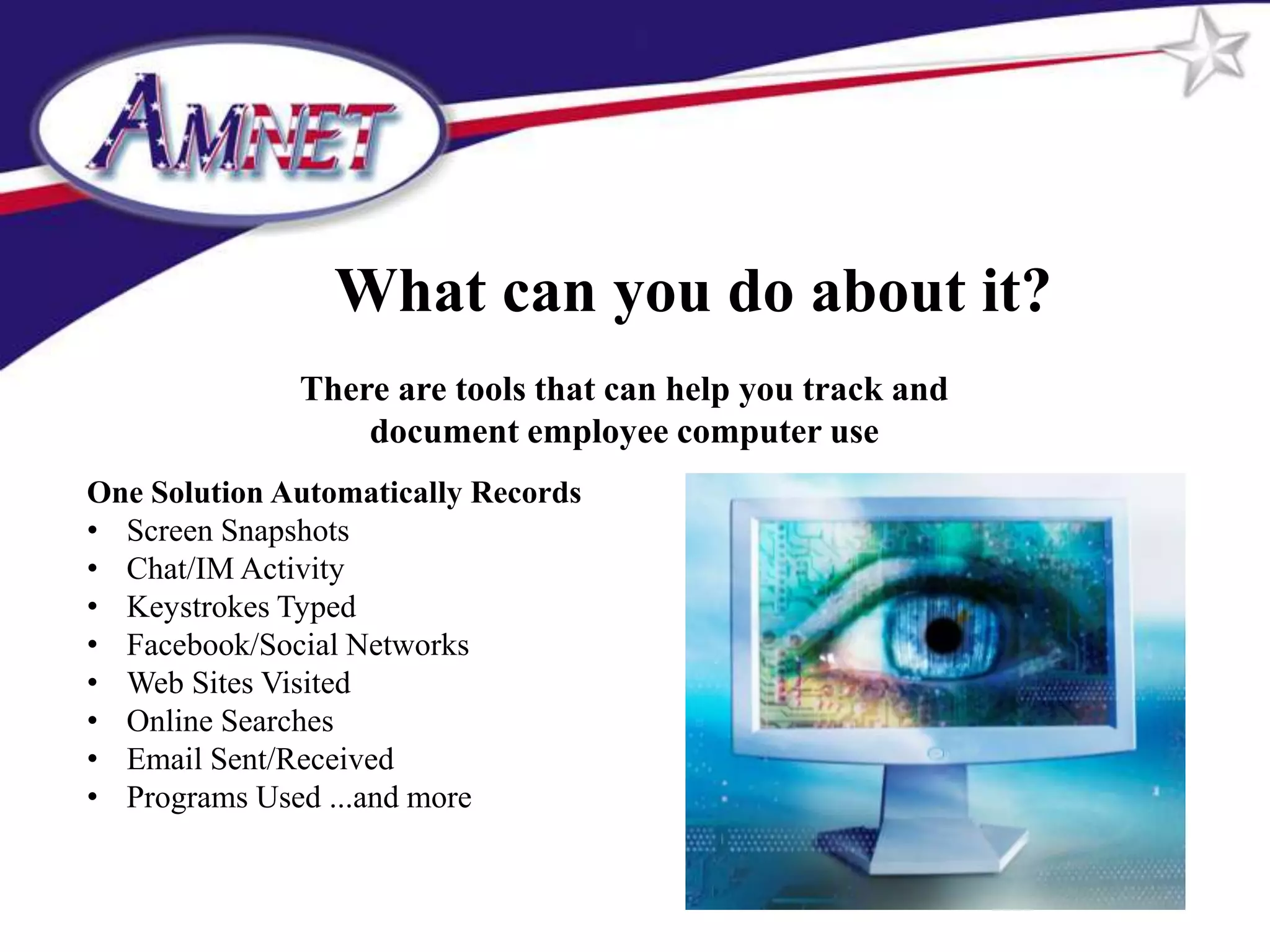 What can you do about it?
              There are tools that can help you track and
                  document employee computer use
One Solution Automatically Records
• Screen Snapshots
• Chat/IM Activity
• Keystrokes Typed
• Facebook/Social Networks
• Web Sites Visited
• Online Searches
• Email Sent/Received
• Programs Used ...and more
 