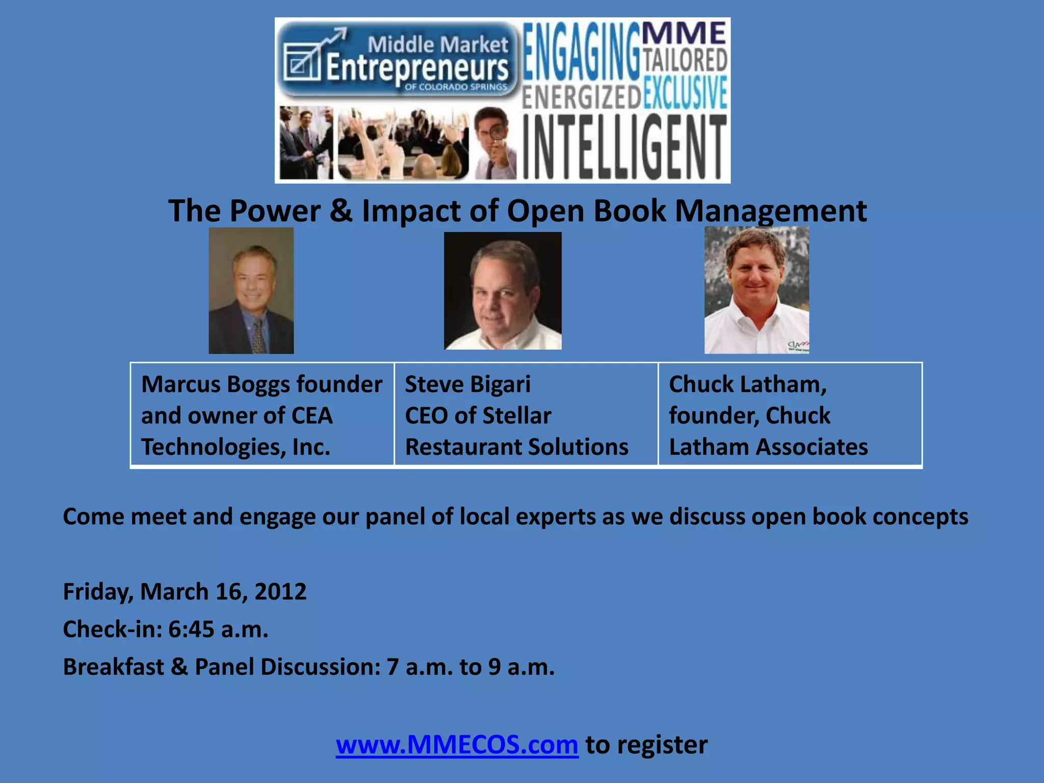 The Power & Impact of Open Book Management



       Marcus Boggs founder Steve Bigari             Chuck Latham,
       and owner of CEA     CEO of Stellar           founder, Chuck
       Technologies, Inc.   Restaurant Solutions     Latham Associates

Come meet and engage our panel of local experts as we discuss open book concepts

Friday, March 16, 2012
Check-in: 6:45 a.m.
Breakfast & Panel Discussion: 7 a.m. to 9 a.m.


                         www.MMECOS.com to register
 