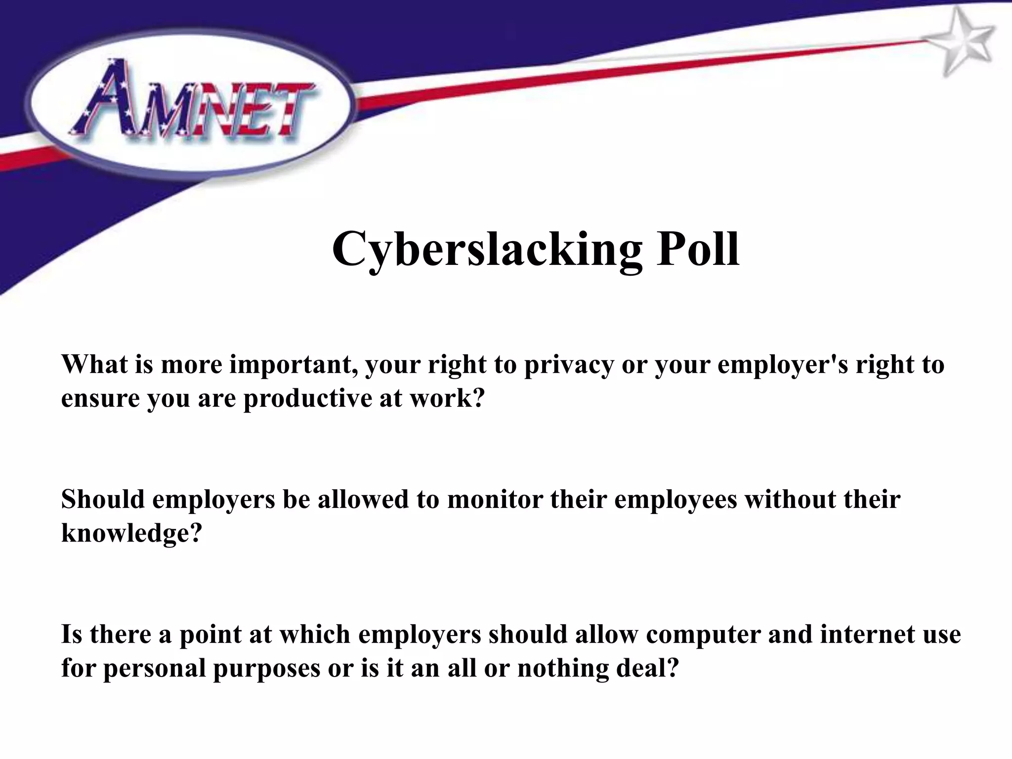 Cyberslacking Poll

What is more important, your right to privacy or your employer's right to
ensure you are productive at work?


Should employers be allowed to monitor their employees without their
knowledge?


Is there a point at which employers should allow computer and internet use
for personal purposes or is it an all or nothing deal?
 