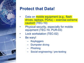Protect that Data! Data on mobile equipment (e.g., flash drives, laptops, PDAs) – exercise extreme caution! (TEC-10) Physical security, especially for mobile equipment (TEC-10, PUR-03) Lock workstation (TEC-02) Be wary! Keyloggers Dumpster diving Phishing Social engineering / pre-texting 