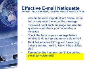 Effective E-mail Netiquette Source:  TEC-08 DISTRICT E-MAIL USAGE REGULATION   Include the most important fact / idea / issue first or very near the top of the message Proofread / edit each message and use the system’s spell check prior to sending a message Check the facts in your message before sending it; do not spread rumors via e-mail Think twice before CC’ing and forwarding (privacy issues, need to know, inbox clutter, etc.) Remember the human – don’t hide behind  e-mail (or voicemail)! 