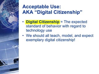 Digital Citizenship  = The expected standard of behavior with regard to technology use  We should all teach, model, and expect exemplary digital citizenship! Acceptable Use:  AKA “Digital Citizenship” 