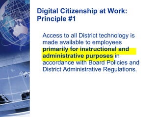 Digital Citizenship at Work: Principle #1 Access to all District technology is made available to employees  primarily for instructional and administrative purposes  in accordance with Board Policies and District Administrative Regulations.  