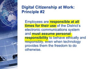 Digital Citizenship at Work: Principle #2 Employees are  responsible at all times for their use  of the District’s electronic communications system and  must assume personal responsibility  to behave ethically and responsibly, even when technology provides them the freedom to do otherwise. 