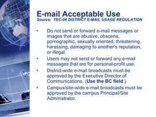 Do not send or forward e-mail messages or images that are abusive, obscene, pornographic, sexually oriented, threatening, harassing, damaging to another’s reputation, or illegal. Users may not send or forward any e-mail messages that are for personal-profit use. District-wide e-mail broadcasts must be approved by the Executive Director of Communications. ( Use the BC field .) Campus/site-wide e-mail broadcasts must be approved by the campus Principal/Site Administrator. E-mail Acceptable Use Source:  TEC-08 DISTRICT E-MAIL USAGE REGULATION   
