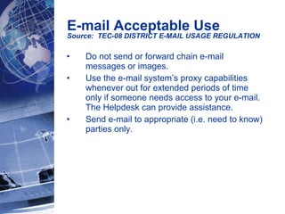Do not send or forward chain e-mail messages or images.  Use the e-mail system’s proxy capabilities whenever out for extended periods of time only if someone needs access to your e-mail.  The Helpdesk can provide assistance.  Send e-mail to appropriate (i.e. need to know) parties only. E-mail Acceptable Use Source:  TEC-08 DISTRICT E-MAIL USAGE REGULATION   
