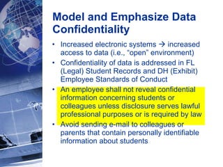 Increased electronic systems    increased access to data (i.e., “open” environment)  Confidentiality of data is addressed in FL (Legal) Student Records and DH (Exhibit) Employee Standards of Conduct  An employee shall not reveal confidential information concerning students or colleagues unless disclosure serves lawful professional purposes or is required by law  Avoid sending e-mail to colleagues or parents that contain personally identifiable information about students Model and Emphasize Data Confidentiality 