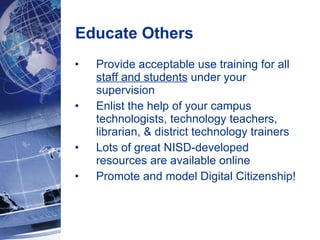 Educate Others  Provide acceptable use training for all  staff and students  under your supervision Enlist the help of your campus technologists, technology teachers, librarian, & district technology trainers Lots of great NISD-developed resources are available online Promote and model Digital Citizenship! 