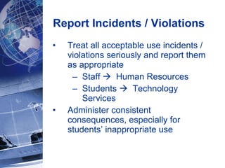 Report Incidents / Violations  Treat all acceptable use incidents / violations seriously and report them as appropriate  Staff     Human Resources Students     Technology Services   Administer consistent consequences, especially for students’ inappropriate use 