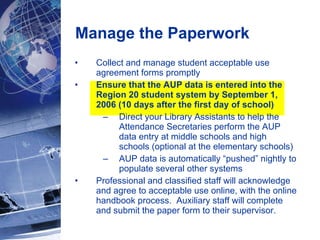 Manage the Paperwork Collect and manage student acceptable use agreement forms promptly  Ensure that the AUP data is entered into the Region 20 student system by September 1, 2006 (10 days after the first day of school) Direct your Library Assistants to help the Attendance Secretaries perform the AUP data entry at middle schools and high schools (optional at the elementary schools) AUP data is automatically “pushed” nightly to populate several other systems Professional and classified staff will acknowledge and agree to acceptable use online, with the online handbook process.  Auxiliary staff will complete and submit the paper form to their supervisor. 