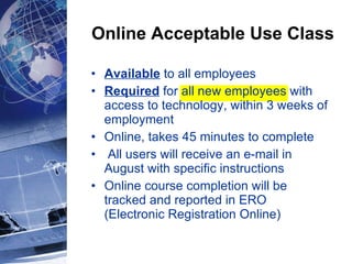 Online Acceptable Use Class Available  to all employees  Required  for all new employees with access to technology, within 3 weeks of employment Online, takes 45 minutes to complete All users will receive an e-mail in August with specific instructions Online course completion will be tracked and reported in ERO (Electronic Registration Online) 