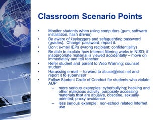 Classroom Scenario Points  Monitor students when using computers (gum, software installation, flash drives) Be aware of keyloggers and safeguarding password (grades).  Change password; report it. Don’t e-mail IEPs (wrong recipient; confidentiality) Be able to explain how Internet filtering works in NISD; if inappropriate material is viewed accidentally – move on immediately and tell teacher Refer student and parent to Web Warning; counsel student Harassing e-mail – forward to  [email_address]  and report it to supervisor Follow Student Code of Conduct for students who violate AUP  more serious examples: cyberbullying; hacking and other malicious activity; purposely accessing materials that are abusive, obscene, sexually oriented; proxy avoidance less serious example:  non-school related Internet use 