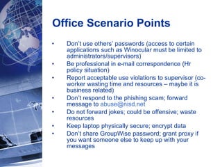 Office Scenario Points  Don’t use others’ passwords (access to certain applications such as Winocular must be limited to administrators/supervisors) Be professional in e-mail correspondence (Hr policy situation) Report acceptable use violations to supervisor (co-worker wasting time and resources – maybe it is business related) Don’t respond to the phishing scam; forward message to  [email_address] Do not forward jokes; could be offensive; waste resources Keep laptop physically secure; encrypt data Don’t share GroupWise password; grant proxy if you want someone else to keep up with your messages 