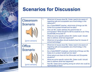 Scenarios for Discussion ( print version ) ( print version ) Classroom Scenario What kind of issues does Mr. Carter need to be aware of regarding safe and acceptable use of technology in the classroom?  As a CyberSMART teacher, what kinds of things can Mr. Carter do to protect himself and his data? How can Mr. Carter address the parent's fear of pornography? What should he tell his students to do if they accidentally encounter it?  What are some specific actions Mr. Carter could / should take to address what has happened? What kind of penalties should students face for misuse of school technology?  Office  Scenario What kind of issues does Ms. Gates need to be aware of regarding safe and acceptable use of technology in the workplace?  As a CyberSMART employee, what kinds of things can Ms. Gates do to protect herself and her data? What options are there for the Winocular and Groupwise situations? What are some specific actions Ms. Gates could / should take to address what has happened? Has Ms. Gates done anything wrong for which she could be reprimanded or fired?  