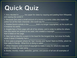 1. Amy decided to _____ her paper for class by copying and pasting from Wikipedia
and saying she wrote it.
2. Because Zoe used a small amount of a movie in a remix video she made that
pokes fun at the main character, she could say it’s _____________.
3. Robbie found a photo in the _______that’s no longer copyrighted, so he could use
it however he wants.
4. Angela has a Flickr page with all of her photos, and in order to define for others
how she wants her photos to be used, she created a copyright ________________
that is listed on her page.
5. Alex had an idea for a poem in his head for the longest time, but once he finally
wrote it down it instantly had a ________________.
6. Eric uses a program where he “rips” movies and “burns” them to DVDs, which he
then sells to friends. What Eric is doing is called ______________.
7. When Dwayne used a kind of copyright to make it easy for others to copy and
share his video, he was using ___________________.
8. Books, movies, music, websites, games, and pieces of art are all examples of
____.
 