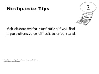 Ask classmates for clariﬁcation if you ﬁnd
a post offensive or difﬁcult to understand.
N e t i q u e t t e Ti p s 2
Lake Superior College: Online Course Netiquette Guidelines
http://wiki.lsc.edu/Netiquette
 