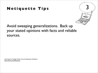 Avoid sweeping generalizations. Back up
your stated opinions with facts and reliable
sources.
N e t i q u e t t e Ti p s 3
Lake Superior College: Online Course Netiquette Guidelines
http://wiki.lsc.edu/Netiquette
 