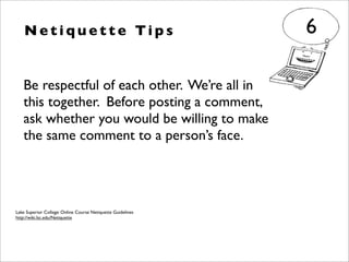 N e t i q u e t t e Ti p s
Be respectful of each other. We’re all in
this together. Before posting a comment,
ask whether you would be willing to make
the same comment to a person’s face.
6
Lake Superior College: Online Course Netiquette Guidelines
http://wiki.lsc.edu/Netiquette
 