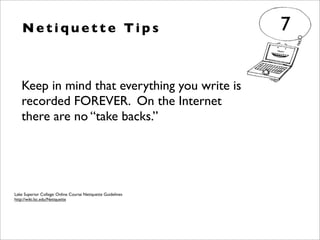 Keep in mind that everything you write is
recorded FOREVER. On the Internet
there are no “take backs.”
N e t i q u e t t e Ti p s 7
Lake Superior College: Online Course Netiquette Guidelines
http://wiki.lsc.edu/Netiquette
 