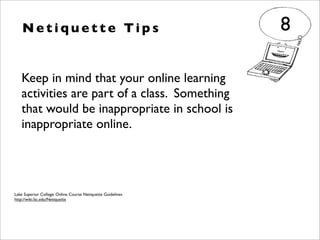 Keep in mind that your online learning
activities are part of a class. Something
that would be inappropriate in school is
inappropriate online.
N e t i q u e t t e Ti p s 8
Lake Superior College: Online Course Netiquette Guidelines
http://wiki.lsc.edu/Netiquette
 
