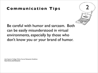 Be careful with humor and sarcasm. Both
can be easily misunderstood in virtual
environments, especially by those who
don’t know you or your brand of humor.
C o m m u n i c a t i o n Ti p s 2
Lake Superior College: Online Course Netiquette Guidelines
http://wiki.lsc.edu/Netiquette
 