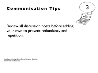 Review all discussion posts before adding
your own to prevent redundancy and
repetition.
C o m m u n i c a t i o n Ti p s 3
Lake Superior College: Online Course Netiquette Guidelines
http://wiki.lsc.edu/Netiquette
 