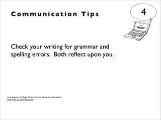 Check your writing for grammar and
spelling errors. Both reﬂect upon you.
C o m m u n i c a t i o n Ti p s 4
Lake Superior College: Online Course Netiquette Guidelines
http://wiki.lsc.edu/Netiquette
 