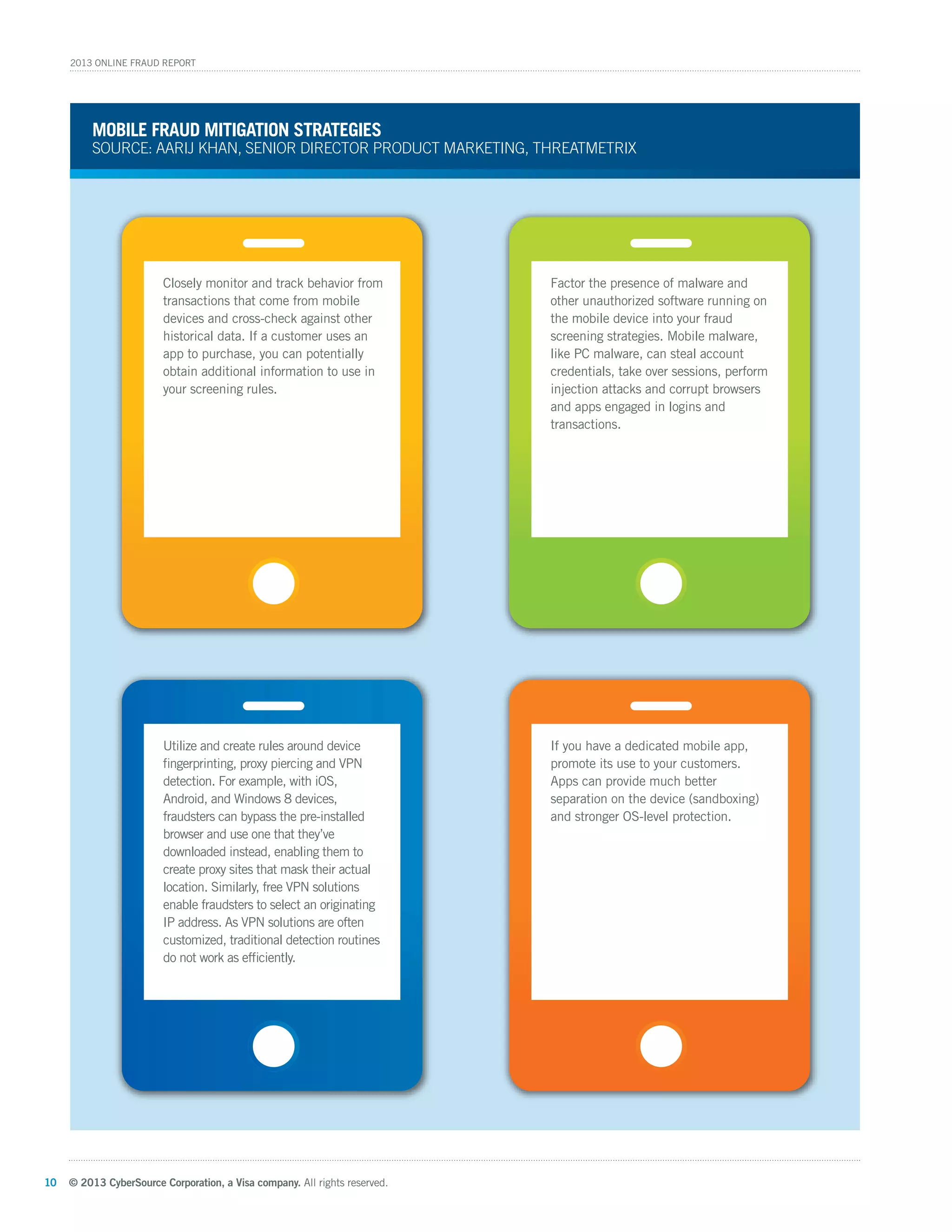 © 2013 CyberSource Corporation, a Visa company. All rights reserved.10
2013 Online Fraud Report
Closely monitor and track behavior from
transactions that come from mobile
devices and cross-check against other
historical data. If a customer uses an
app to purchase, you can potentially
obtain additional information to use in
your screening rules.
Utilize and create rules around device
ﬁngerprinting, proxy piercing and VPN
detection. For example, with iOS,
Android, and Windows 8 devices,
fraudsters can bypass the pre-installed
browser and use one that they’ve
downloaded instead, enabling them to
create proxy sites that mask their actual
location. Similarly, free VPN solutions
enable fraudsters to select an originating
IP address. As VPN solutions are often
customized, traditional detection routines
do not work as efﬁciently.
Factor the presence of malware and
other unauthorized software running on
the mobile device into your fraud
screening strategies. Mobile malware,
like PC malware, can steal account
credentials, take over sessions, perform
injection attacks and corrupt browsers
and apps engaged in logins and
transactions.
If you have a dedicated mobile app,
promote its use to your customers.
Apps can provide much better
separation on the device (sandboxing)
and stronger OS-level protection.
Mobile fraud MitiGation strateGies
Source: aarij Khan, Senior director Product MarKeting, threatMetrix
 