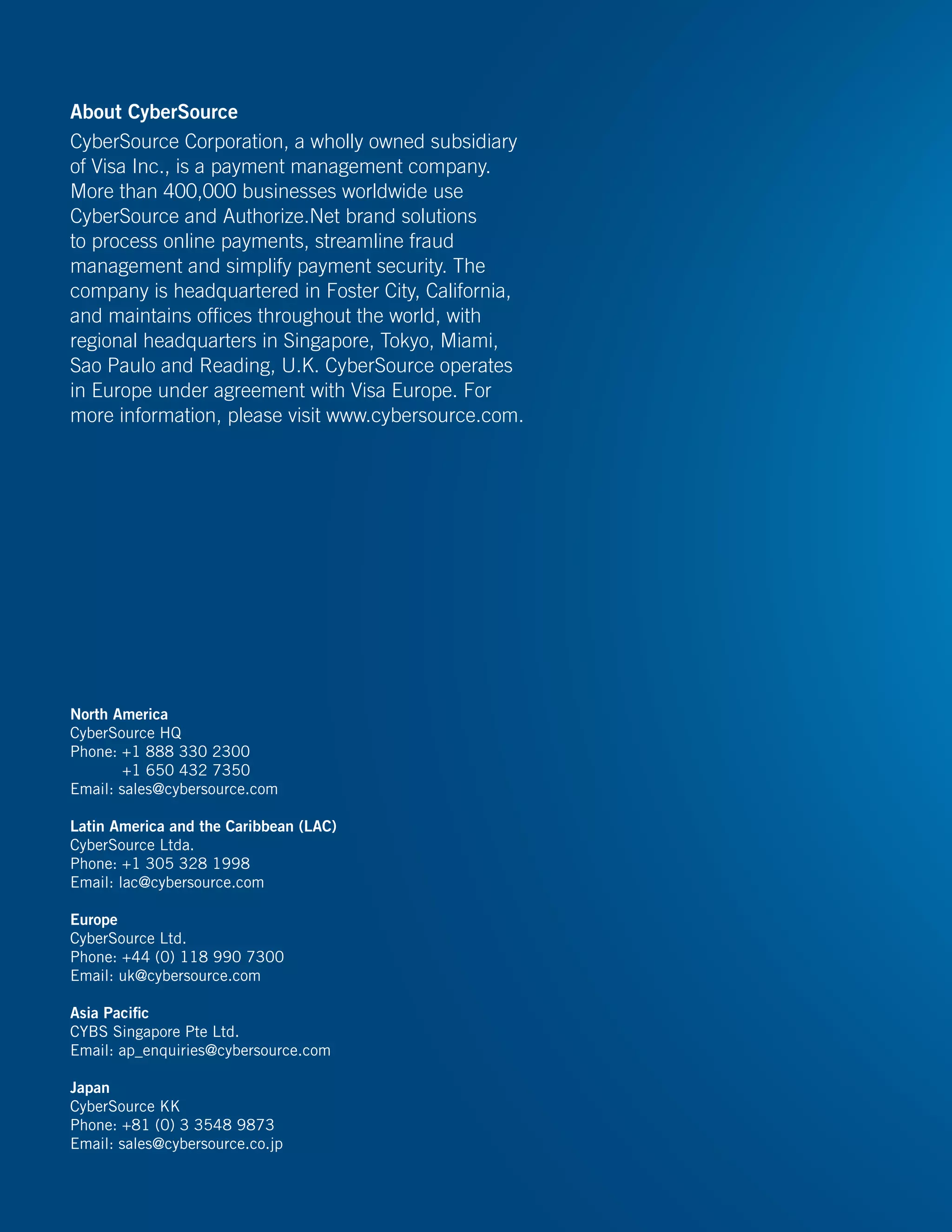 About CyberSource
CyberSource Corporation, a wholly owned subsidiary
of Visa Inc., is a payment management company.
More than 400,000 businesses worldwide use
CyberSource and Authorize.Net brand solutions
to process online payments, streamline fraud
management and simplify payment security. The
company is headquartered in Foster City, California,
and maintains offices throughout the world, with
regional headquarters in Singapore, Tokyo, Miami,
Sao Paulo and Reading, U.K. CyberSource operates
in Europe under agreement with Visa Europe. For
more information, please visit www.cybersource.com.
North America
CyberSource HQ
Phone: +1 888 330 2300
+1 650 432 7350
Email: sales@cybersource.com
Latin America and the Caribbean (LAC)
CyberSource Ltda.
Phone: +1 305 328 1998
Email: lac@cybersource.com
Europe
CyberSource Ltd.
Phone: +44 (0) 118 990 7300
Email: uk@cybersource.com
Asia Pacific
CYBS Singapore Pte Ltd.
Email: ap_enquiries@cybersource.com
Japan
CyberSource KK
Phone: +81 (0) 3 3548 9873
Email: sales@cybersource.co.jp
 