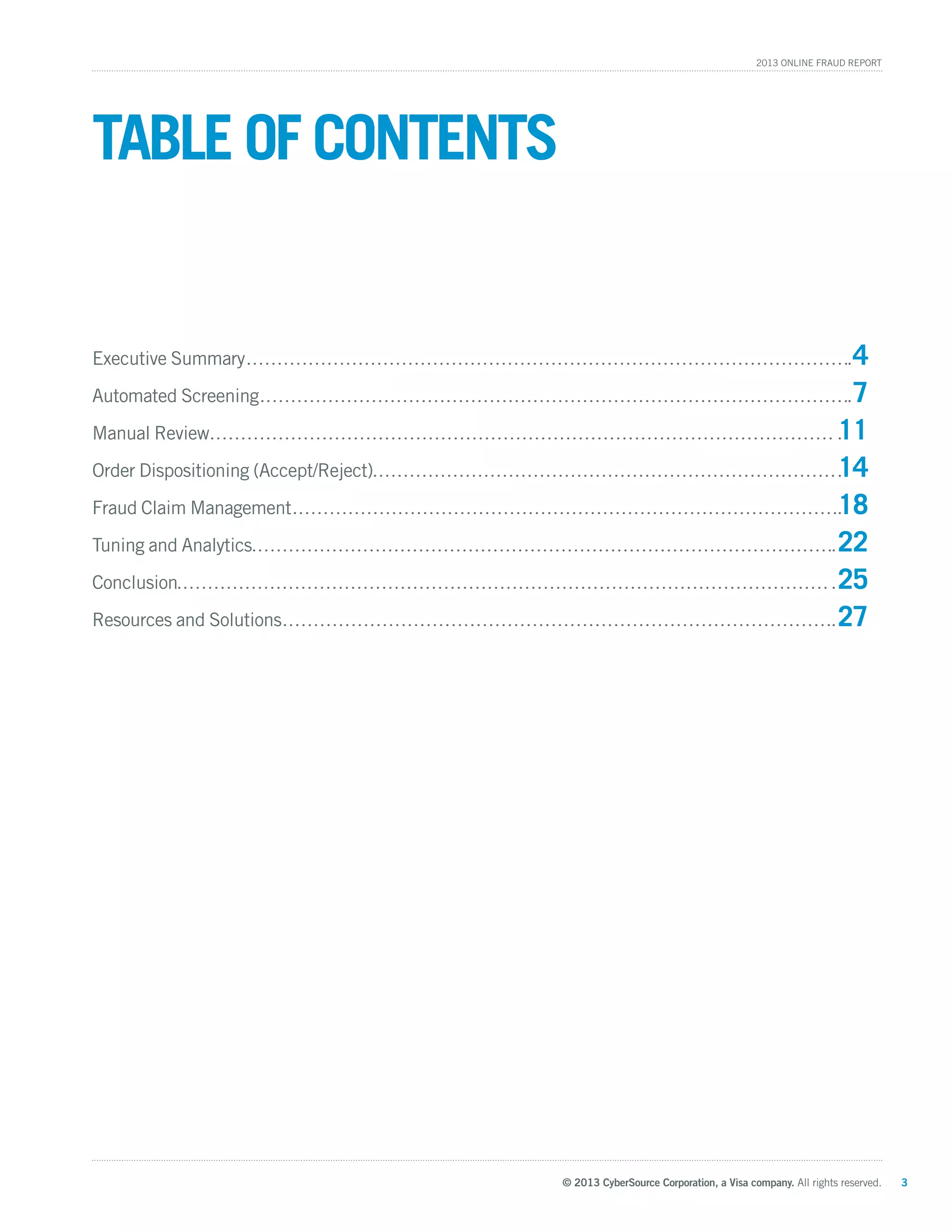 © 2013 CyberSource Corporation, a Visa company. All rights reserved. 3
2013 Online Fraud Report
Executive Summary	 4
Automated Screening 	 7
Manual Review 	 11
Order Dispositioning (Accept/Reject)	 14
Fraud Claim Management 	 18
Tuning and Analytics 	 22
Conclusion 	 25
Resources and Solutions	27
Table of contents
 