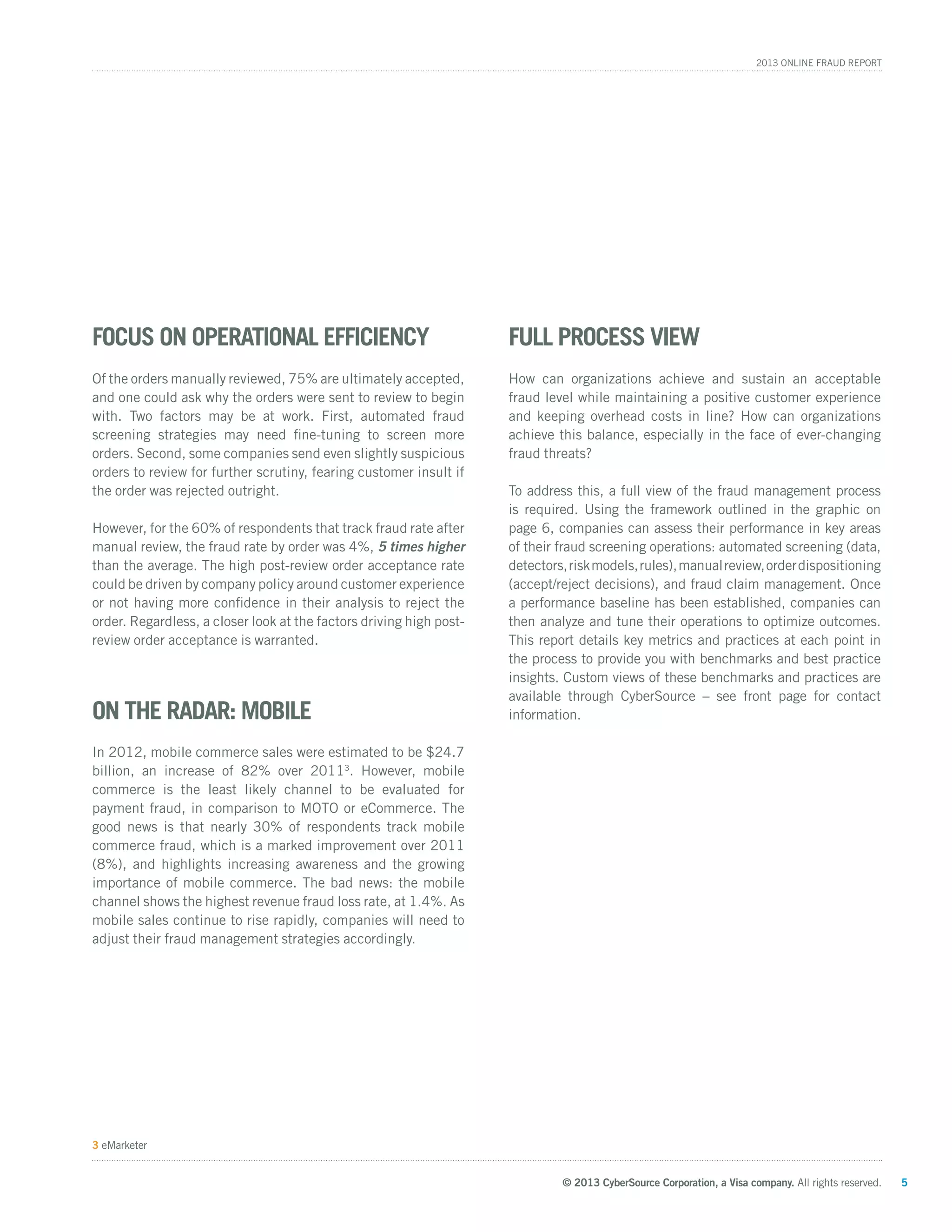 © 2013 CyberSource Corporation, a Visa company. All rights reserved. 5
2013 Online Fraud Report
3 eMarketer
Focus on Operational Efficiency
Of the orders manually reviewed, 75% are ultimately accepted,
and one could ask why the orders were sent to review to begin
with. Two factors may be at work. First, automated fraud
screening strategies may need fine-tuning to screen more
orders. Second, some companies send even slightly suspicious
orders to review for further scrutiny, fearing customer insult if
the order was rejected outright.
However, for the 60% of respondents that track fraud rate after
manual review, the fraud rate by order was 4%, 5 times higher
than the average. The high post-review order acceptance rate
could be driven by company policy around customer experience
or not having more confidence in their analysis to reject the
order. Regardless, a closer look at the factors driving high post-
review order acceptance is warranted.
On the Radar: Mobile
In 2012, mobile commerce sales were estimated to be $24.7
billion, an increase of 82% over 20113
. However, mobile
commerce is the least likely channel to be evaluated for
payment fraud, in comparison to MOTO or eCommerce. The
good news is that nearly 30% of respondents track mobile
commerce fraud, which is a marked improvement over 2011
(8%), and highlights increasing awareness and the growing
importance of mobile commerce.
T
the mobile
channel shows the highest revenue fraud loss rate, at 1.4%. As
mobile sales continue to rise rapidly, companies will need to
adjust their fraud management strategies accordingly.
Full Process View
How can organizations achieve and sustain an acceptable
fraud level while maintaining a positive customer experience
and keeping overhead costs in line? How can organizations
achieve this balance, especially in the face of ever-changing
fraud threats?
To address this, a full view of the fraud management process
is required. Using the framework outlined in the graphic on
page 6, companies can assess their performance in key areas
of their fraud screening operations: automated screening (data,
detectors,riskmodels,rules),manualreview,orderdispositioning
(accept/reject decisions), and fraud claim management. Once
a performance baseline has been established, companies can
then analyze and tune their operations to optimize outcomes.
This report details key metrics and practices at each point in
the process to provide you with benchmarks and best practice
insights. Custom views of these benchmarks and practices are
available through CyberSource – see front page for contact
information.
 