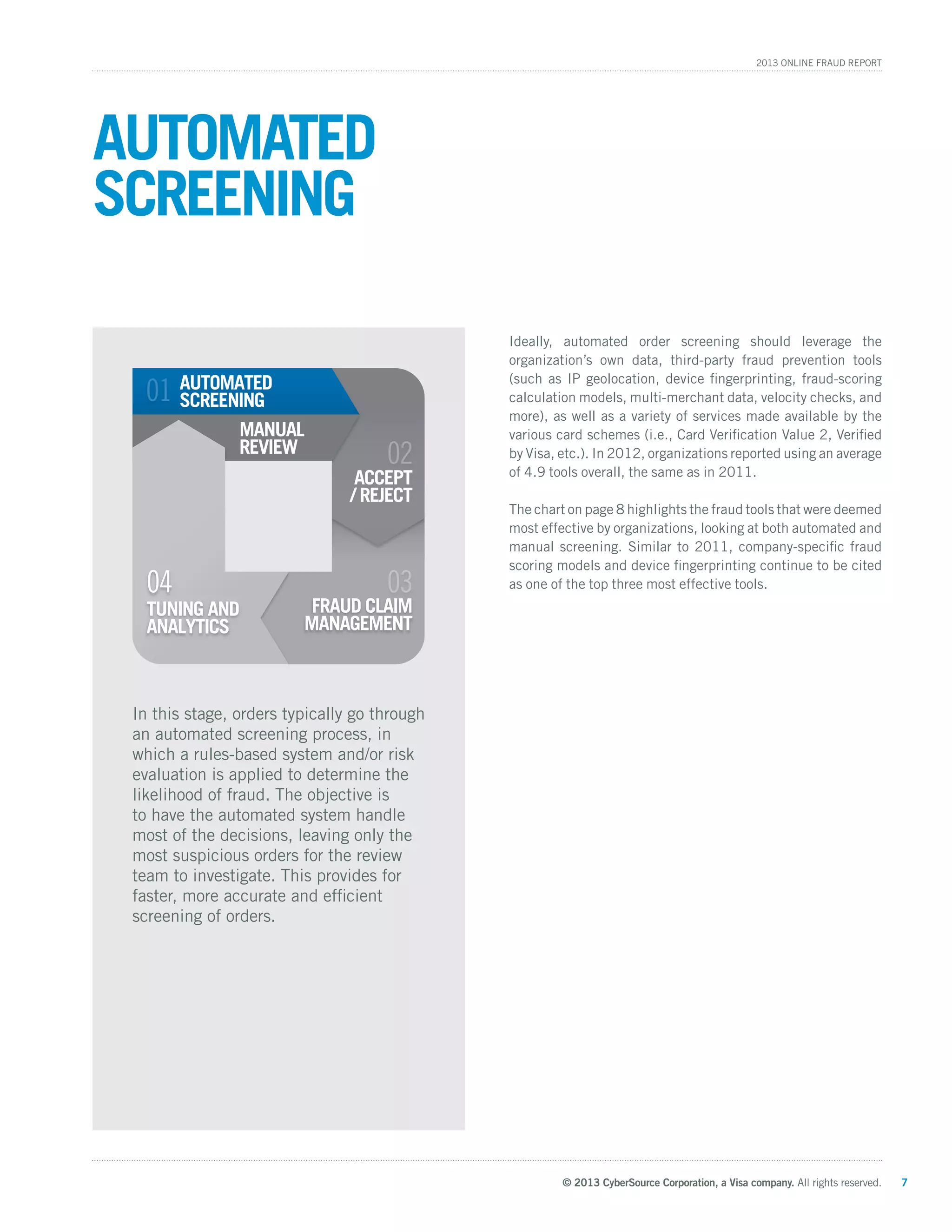 © 2013 CyberSource Corporation, a Visa company. All rights reserved. 7
2013 Online Fraud Report
Ideally, automated order screening should leverage the
organization’s own data, third-party fraud prevention tools
(such as IP geolocation, device fingerprinting, fraud-scoring
calculation models, multi-merchant data, velocity checks, and
more), as well as a variety of services made available by the
various card schemes (i.e., Card Verification Value 2, Verified
by Visa, etc.). In 2012, organizations reported using an average
of 4.9 tools overall, the same as in 2011.
The chart on page 8 highlights the fraud tools that were deemed
most effective by organizations, looking at both automated and
manual screening. Similar to 2011, company-specific fraud
scoring models and device fingerprinting continue to be cited
as one of the top three most effective tools.
Automated
Screening
In this stage, orders typically go through
an automated screening process, in
which a rules-based system and/or risk
evaluation is applied to determine the
likelihood of fraud. The objective is
to have the automated system handle
most of the decisions, leaving only the
most suspicious orders for the review
team to investigate. This provides for
faster, more accurate and efficient
screening of orders.
FRAUD CLAIM
MANAGEMENT
02
LAIM
03
01
ACCEPT
/ REJECT
AUTOMATED
SCREENING
TUNING AND
ANALYTICS
MANUAL
REVIEW
TUN
04
 