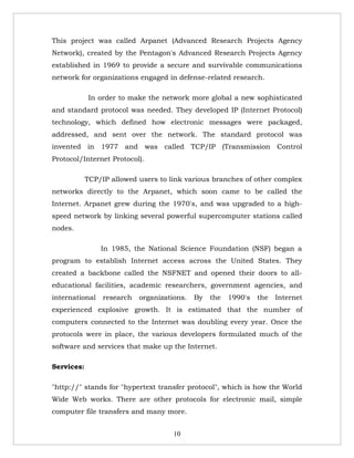 This project was called Arpanet (Advanced Research Projects Agency
Network), created by the Pentagon's Advanced Research Projects Agency
established in 1969 to provide a secure and survivable communications
network for organizations engaged in defense-related research.

             In order to make the network more global a new sophisticated
and standard protocol was needed. They developed IP (Internet Protocol)
technology, which defined how electronic messages were packaged,
addressed, and sent over the network. The standard protocol was
invented in 1977 and was called TCP/IP (Transmission Control
Protocol/Internet Protocol).

            TCP/IP allowed users to link various branches of other complex
networks directly to the Arpanet, which soon came to be called the
Internet. Arpanet grew during the 1970's, and was upgraded to a high-
speed network by linking several powerful supercomputer stations called
nodes.

                In 1985, the National Science Foundation (NSF) began a
program to establish Internet access across the United States. They
created a backbone called the NSFNET and opened their doors to all-
educational facilities, academic researchers, government agencies, and
international    research   organizations.   By   the   1990's   the   Internet
experienced explosive growth. It is estimated that the number of
computers connected to the Internet was doubling every year. Once the
protocols were in place, the various developers formulated much of the
software and services that make up the Internet.

Services:

"http://" stands for "hypertext transfer protocol", which is how the World
Wide Web works. There are other protocols for electronic mail, simple
computer file transfers and many more.


                                      10
 