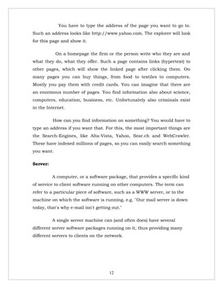 You have to type the address of the page you want to go to.
Such an address looks like http://www.yahoo.com. The explorer will look
for this page and show it.

            On a homepage the firm or the person write who they are and
what they do, what they offer. Such a page contains links (hypertext) to
other pages, which will show the linked page after clicking them. On
many pages you can buy things, from food to textiles to computers.
Mostly you pay them with credit cards. You can imagine that there are
an enormous number of pages. You find information also about science,
computers, education, business, etc. Unfortunately also criminals exist
in the Internet.

          How can you find information on something? You would have to
type an address if you want that. For this, the most important things are
the Search-Engines, like Alta-Vista, Yahoo, Sear.ch and WebCrawler.
These have indexed millions of pages, so you can easily search something
you want.

Server:

          A computer, or a software package, that provides a specific kind
of service to client software running on other computers. The term can
refer to a particular piece of software, such as a WWW server, or to the
machine on which the software is running, e.g. "Our mail server is down
today, that's why e-mail isn't getting out."

          A single server machine can (and often does) have several
different server software packages running on it, thus providing many
different servers to clients on the network.




                                     12
 