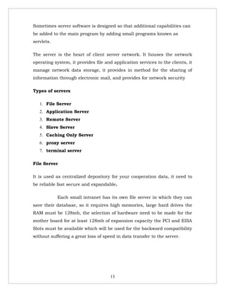 Sometimes server software is designed so that additional capabilities can
be added to the main program by adding small programs known as
servlets.

The server is the heart of client server network. It houses the network
operating system, it provides file and application services to the clients, it
manage network data storage, it provides in method for the sharing of
information through electronic mail, and provides for network security

Types of servers

   1. File Server
   2. Application Server
   3. Remote Server
   4. Slave Server
   5. Caching Only Server
   6. proxy server
   7. terminal server

File Server

It is used as centralized depository for your cooperation data, it need to
be reliable fast secure and expandable.

            Each small intranet has its own file server in which they can
save their database, so it requires high memories, large hard drives the
RAM must be 128mb, the selection of hardware need to be made for the
mother board for at least 128mb of expansion capacity the PCI and EISA
Slots must be available which will be used for the backward compatibility
without suffering a great loss of speed in data transfer to the server.




                                     13
 