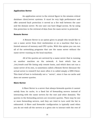 Application Server

          An application server is the central figure in the mission critical
database client/server systems. It must be very high performance and
offer armored fault protection it served as a fire wall between the user
and the domain server. No one user can have illegal access. So by using
this protection to the retrieval of data from the main server is protected.

Remote Server

          A Remote Server is an option given to people who would like to
use a name server from their workstation or on a machine that has a
limited amount of memory and CPU cycles. With this option you can run
all of the networking programs that use the name server without the
name server running on the local machine.

          All of the queries are serviced by a name server that is running
on   another   machine     on   the   network.   A   host   which   has   an
/etc/resolv.conf file listing only remote hosts, and which does not run a
name server of its own, is sometimes called a Remote Server (because the
actual server is remote?) but more often it is called simply a DNS Client.
This kind of host is technically not a ``server'', since it has no cache and
does not answer queries.

Slave Server

         A Slave Server is a server that always forwards queries it cannot
satisfy from its cache, to a fixed list of forwarding servers instead of
interacting with the name servers for the root and other domains. The
queries to the forwarding servers are recursive queries. There may be one
or more forwarding servers, and they are tried in turn until the list is
exhausted. A Slave and forwarder configuration is typically used when
you do not wish all the servers at a given site to interact with the rest of


                                      14
 